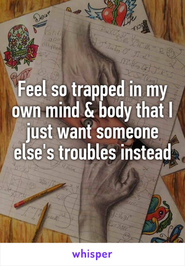 Feel so trapped in my own mind & body that I just want someone else's troubles instead 