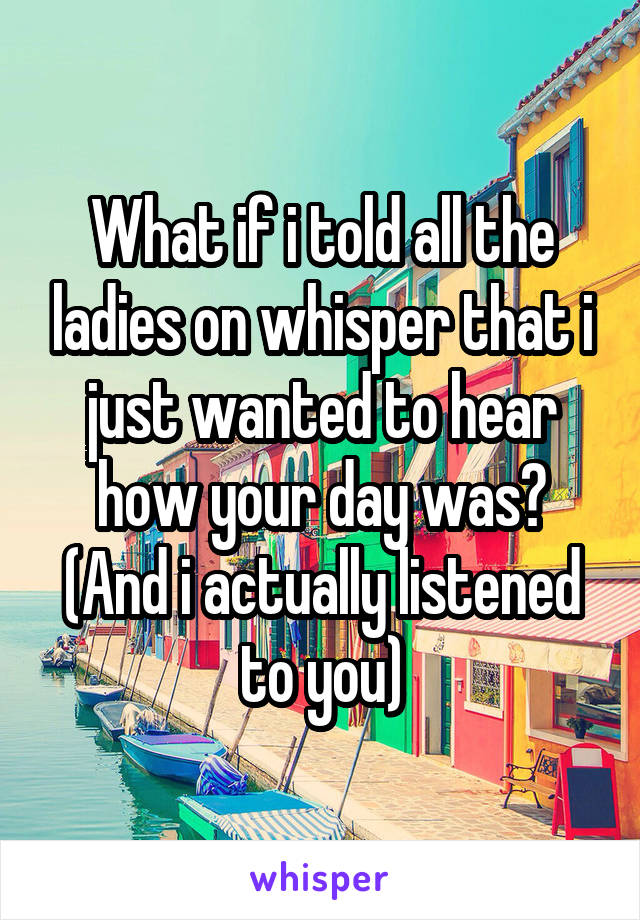 What if i told all the ladies on whisper that i just wanted to hear how your day was? (And i actually listened to you)