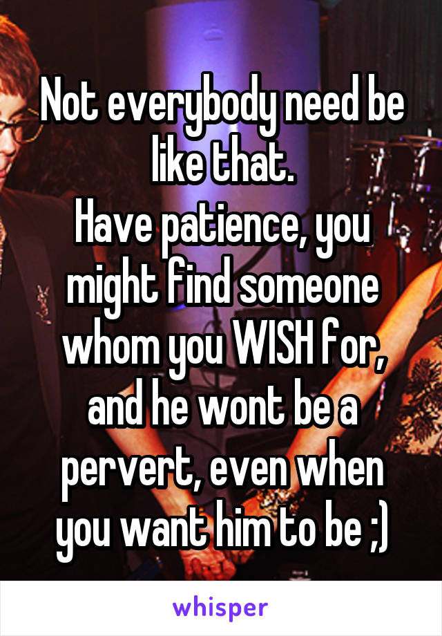 Not everybody need be like that.
Have patience, you might find someone whom you WISH for, and he wont be a pervert, even when you want him to be ;)