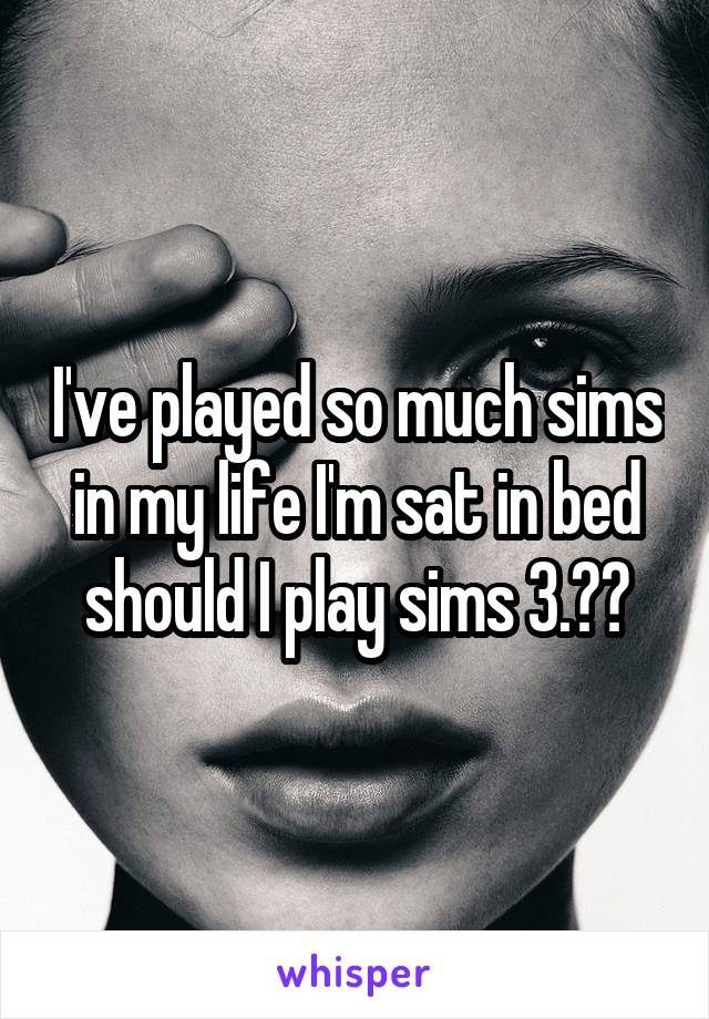 I've played so much sims in my life I'm sat in bed should I play sims 3.??