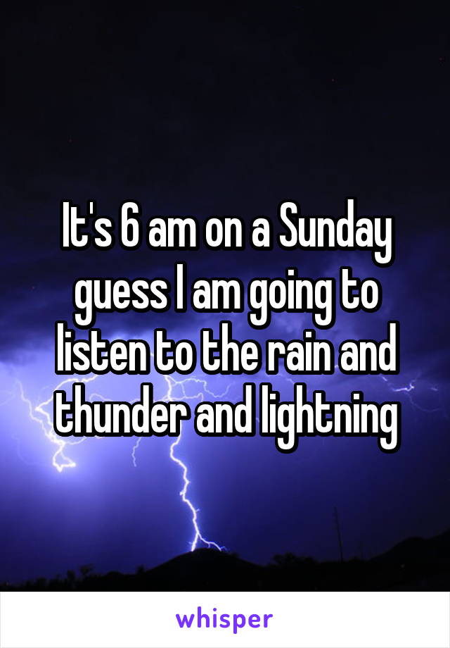 It's 6 am on a Sunday guess I am going to listen to the rain and thunder and lightning