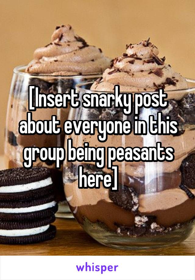 [Insert snarky post about everyone in this group being peasants here]