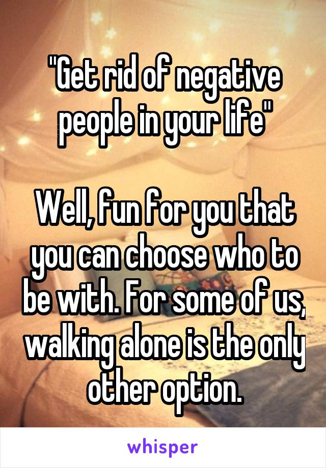 "Get rid of negative people in your life"

Well, fun for you that you can choose who to be with. For some of us, walking alone is the only other option.