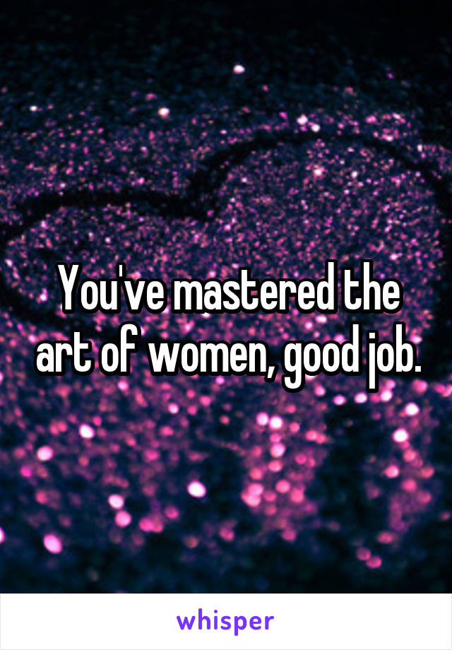 You've mastered the art of women, good job.