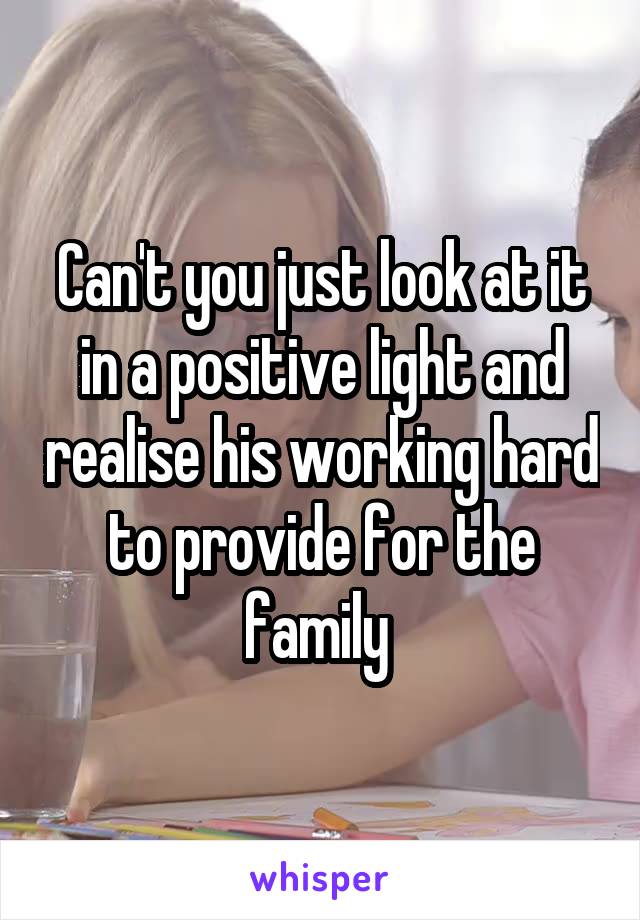Can't you just look at it in a positive light and realise his working hard to provide for the family 