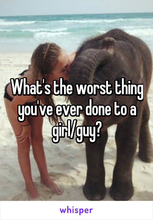 What's the worst thing you've ever done to a girl/guy?