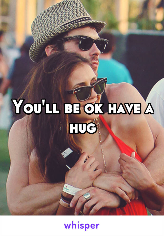 You'll be ok have a hug
