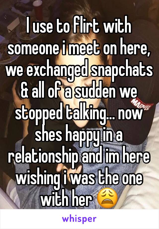 I use to flirt with someone i meet on here, we exchanged snapchats & all of a sudden we stopped talking... now shes happy in a relationship and im here wishing i was the one with her 😩 