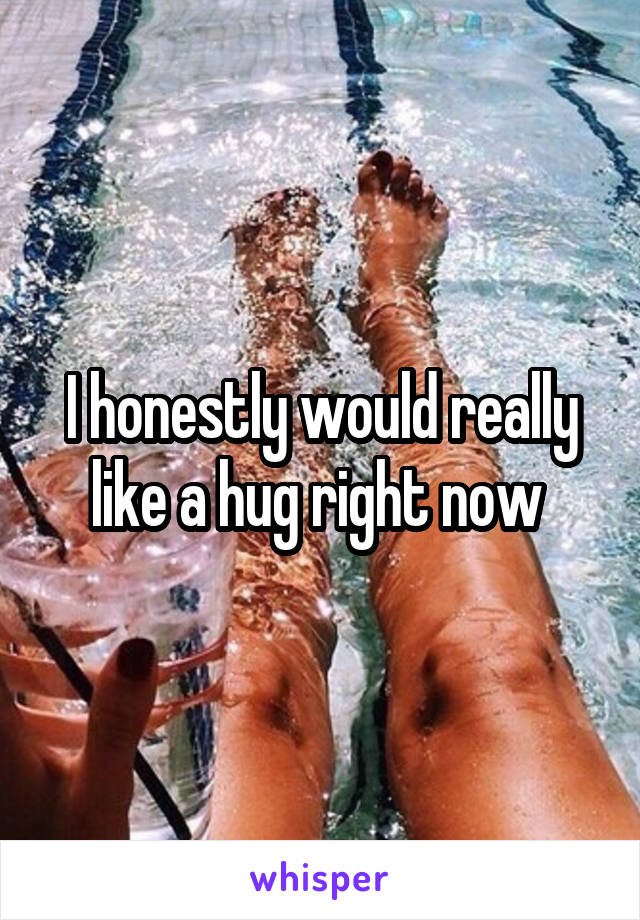 I honestly would really like a hug right now 
