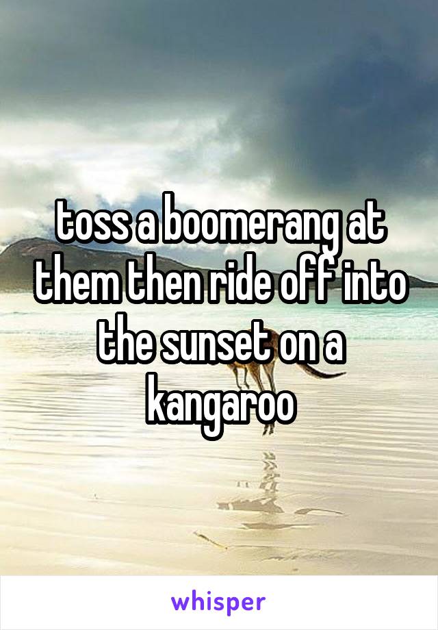 toss a boomerang at them then ride off into the sunset on a kangaroo