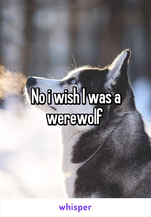 No i wish I was a werewolf 