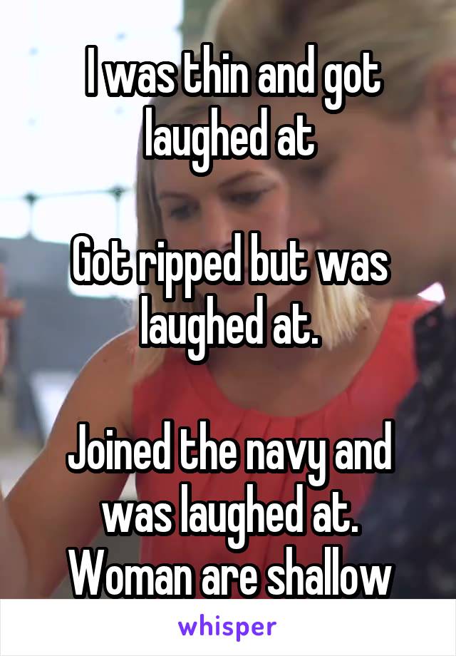  I was thin and got laughed at

Got ripped but was laughed at.

Joined the navy and was laughed at.
Woman are shallow