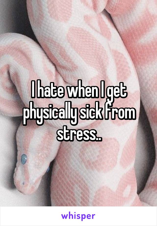 I hate when I get physically sick from stress..