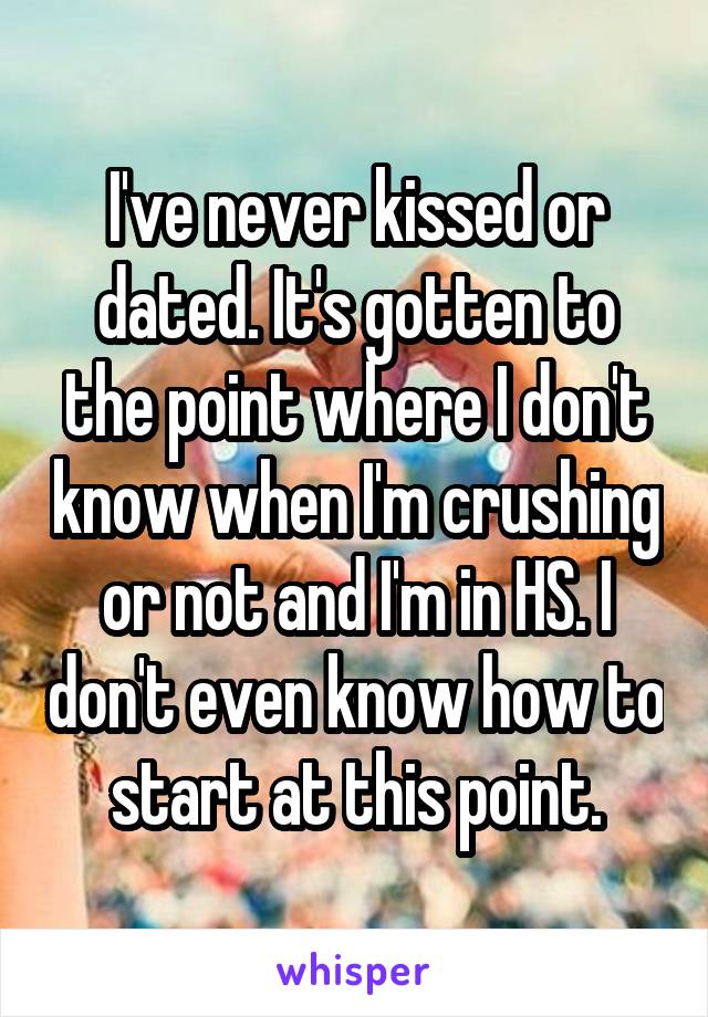 I've never kissed or dated. It's gotten to the point where I don't know when I'm crushing or not and I'm in HS. I don't even know how to start at this point.
