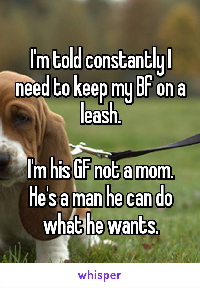 I'm told constantly I need to keep my Bf on a leash.

I'm his GF not a mom. He's a man he can do what he wants.