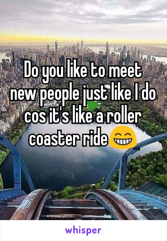 Do you like to meet new people just like I do cos it's like a roller coaster ride😁