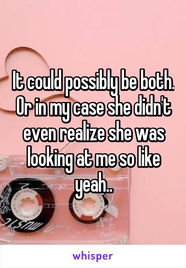 It could possibly be both. Or in my case she didn't even realize she was looking at me so like yeah..