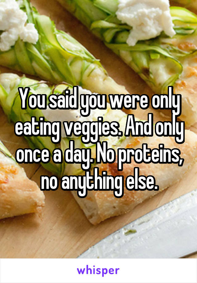 You said you were only eating veggies. And only once a day. No proteins, no anything else.
