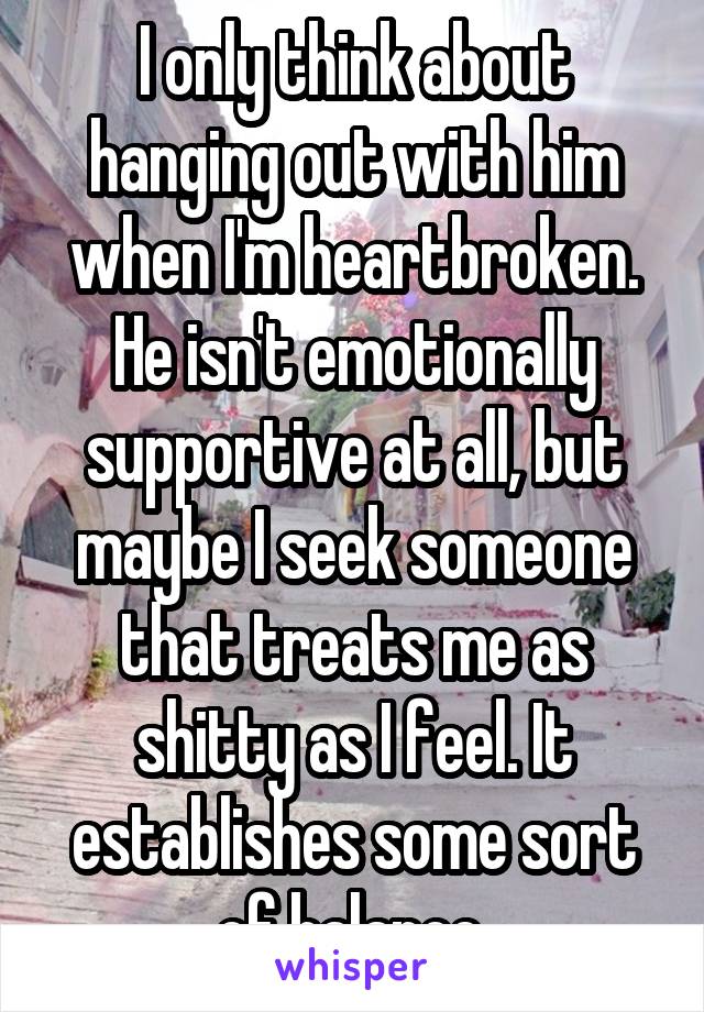 I only think about hanging out with him when I'm heartbroken. He isn't emotionally supportive at all, but maybe I seek someone that treats me as shitty as I feel. It establishes some sort of balance.
