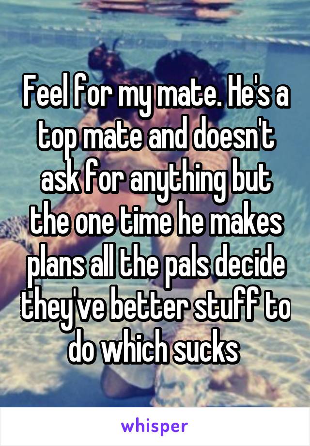 Feel for my mate. He's a top mate and doesn't ask for anything but the one time he makes plans all the pals decide they've better stuff to do which sucks 