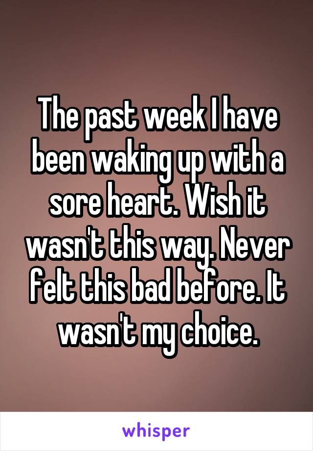 The past week I have been waking up with a sore heart. Wish it wasn't this way. Never felt this bad before. It wasn't my choice.