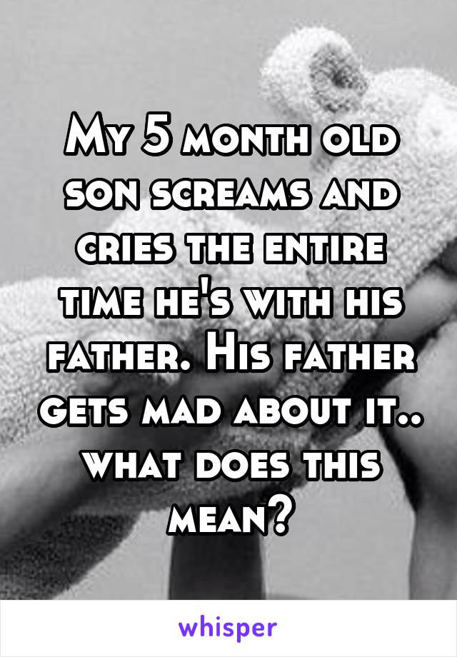 My 5 month old son screams and cries the entire time he's with his father. His father gets mad about it.. what does this mean?