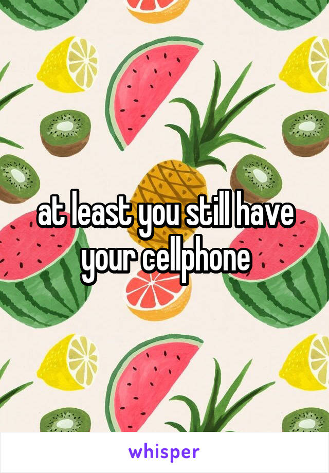 at least you still have your cellphone