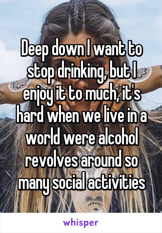Deep down I want to stop drinking, but I enjoy it to much, it's hard when we live in a world were alcohol revolves around so many social activities