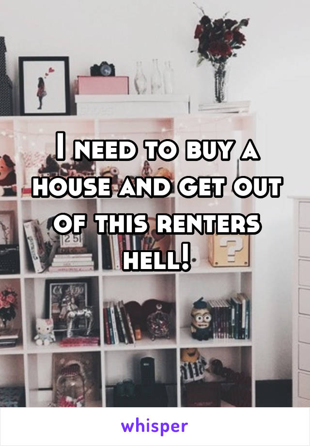 I need to buy a house and get out of this renters hell!
