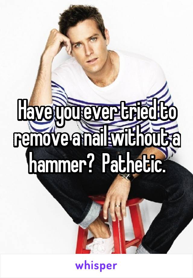 Have you ever tried to remove a nail without a hammer?  Pathetic.