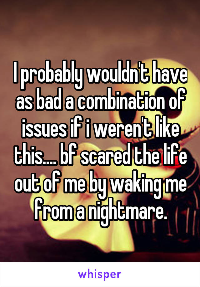 I probably wouldn't have as bad a combination of issues if i weren't like this.... bf scared the life out of me by waking me from a nightmare.
