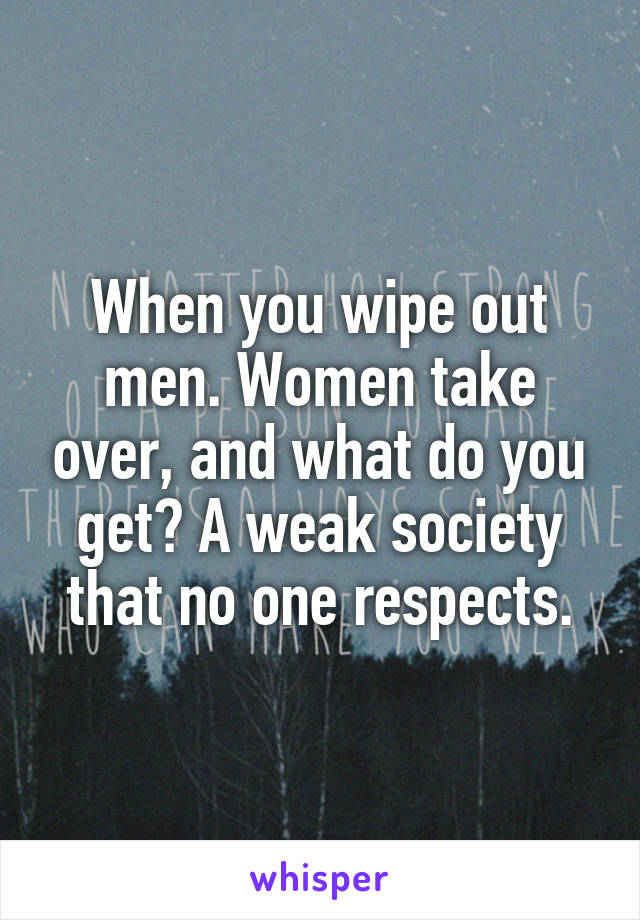 When you wipe out men. Women take over, and what do you get? A weak society that no one respects.