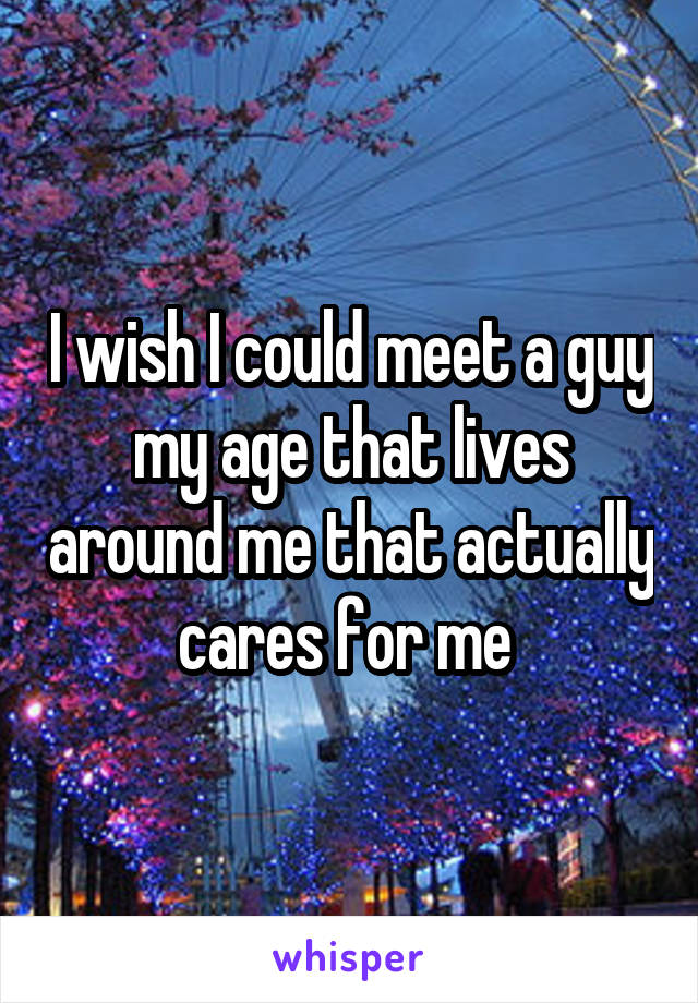 I wish I could meet a guy my age that lives around me that actually cares for me 
