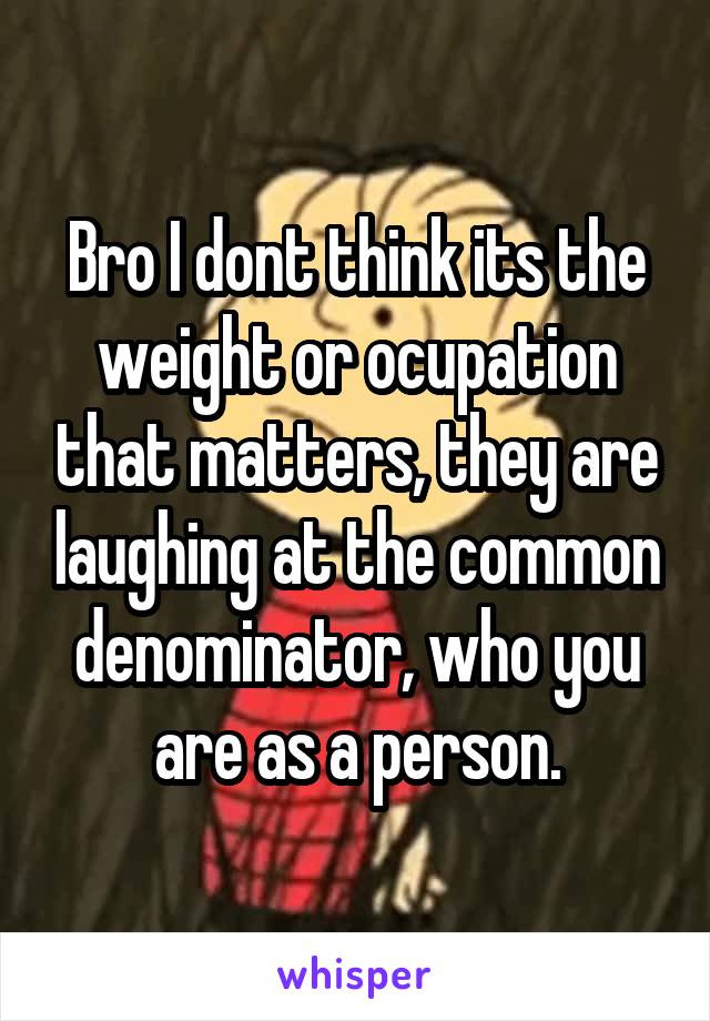 Bro I dont think its the weight or ocupation that matters, they are laughing at the common denominator, who you are as a person.