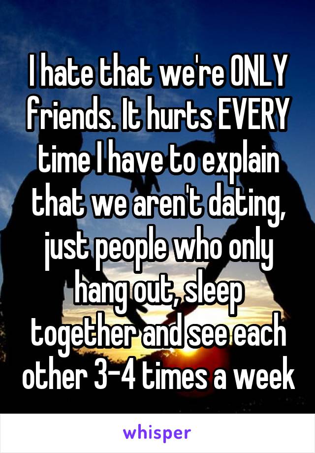 I hate that we're ONLY friends. It hurts EVERY time I have to explain that we aren't dating, just people who only hang out, sleep together and see each other 3-4 times a week