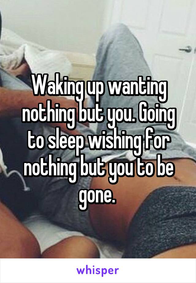 Waking up wanting nothing but you. Going to sleep wishing for nothing but you to be gone. 