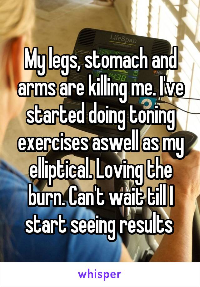 My legs, stomach and arms are killing me. I've started doing toning exercises aswell as my elliptical. Loving the burn. Can't wait till I start seeing results 