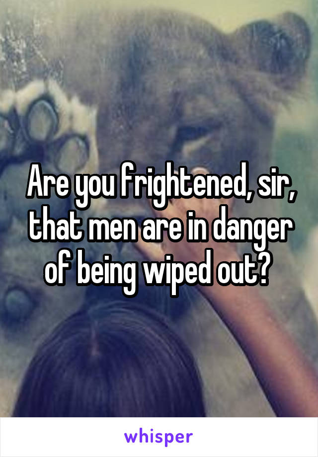 Are you frightened, sir, that men are in danger of being wiped out? 
