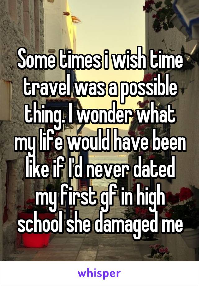 Some times i wish time travel was a possible thing. I wonder what my life would have been like if I'd never dated my first gf in high school she damaged me