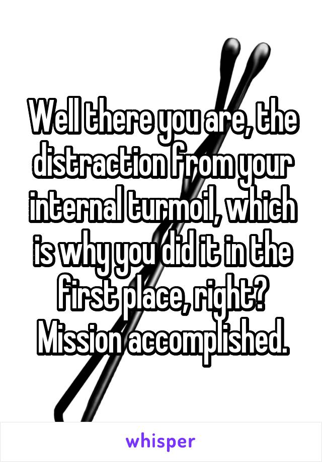 Well there you are, the distraction from your internal turmoil, which is why you did it in the first place, right? Mission accomplished.