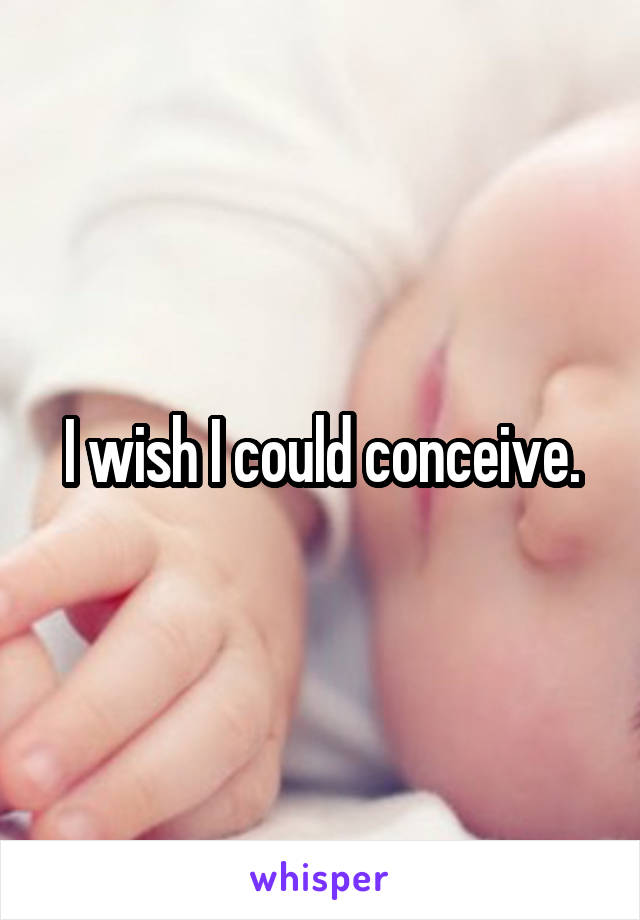 I wish I could conceive.