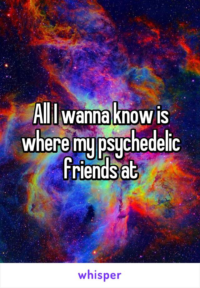 All I wanna know is where my psychedelic friends at