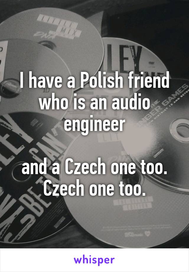 I have a Polish friend who is an audio engineer

and a Czech one too. Czech one too.