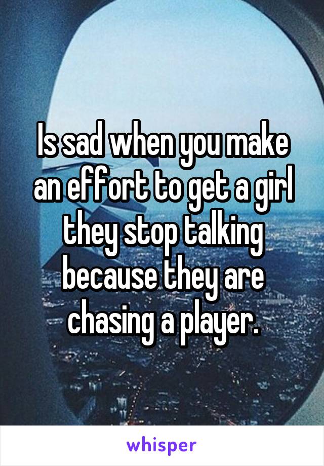 Is sad when you make an effort to get a girl they stop talking because they are chasing a player.
