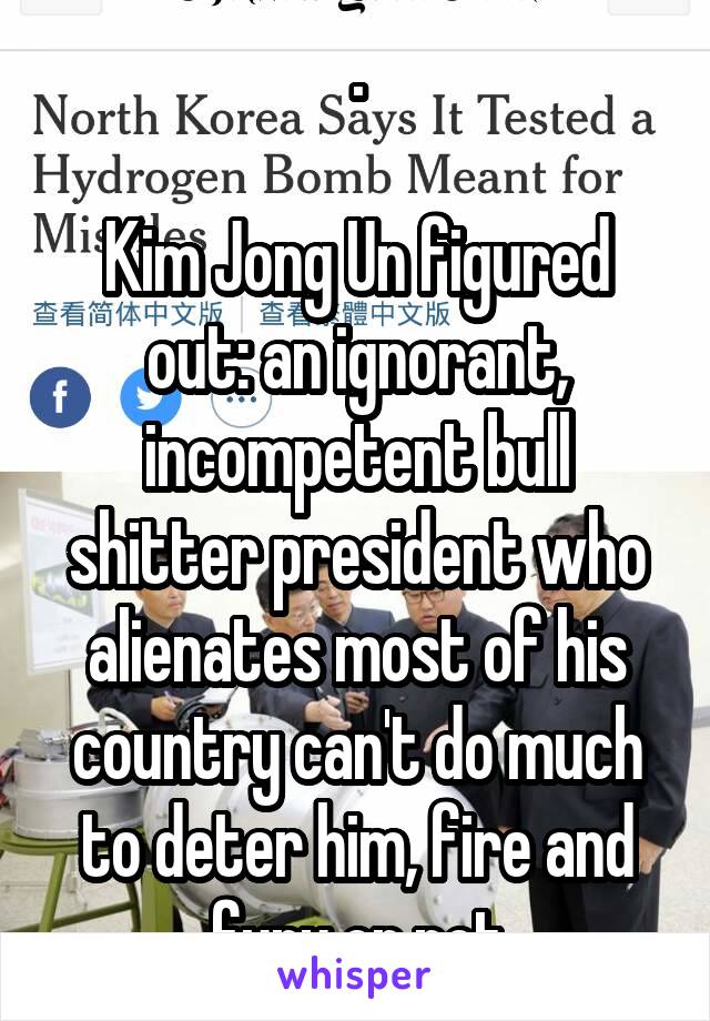 .

Kim Jong Un figured out: an ignorant, incompetent bull shitter president who alienates most of his country can't do much to deter him, fire and fury or not
