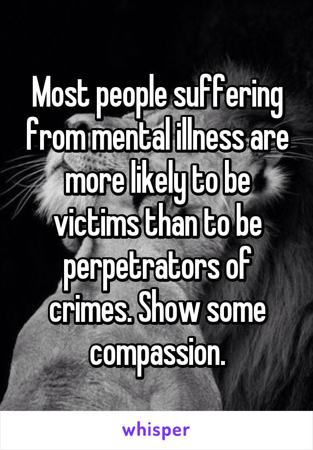 Most people suffering from mental illness are more likely to be victims than to be perpetrators of crimes. Show some compassion.