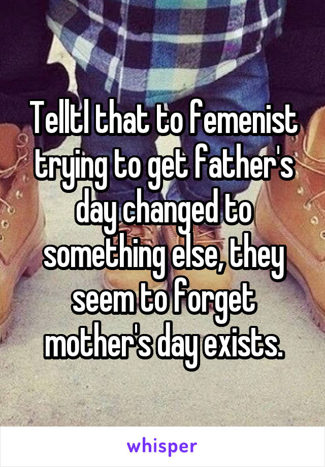 Telltl that to femenist trying to get father's day changed to something else, they seem to forget mother's day exists.