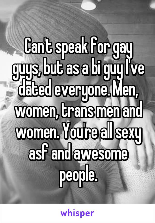 Can't speak for gay guys, but as a bi guy I've dated everyone. Men, women, trans men and women. You're all sexy asf and awesome people.