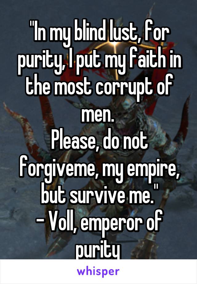 "In my blind lust, for purity, I put my faith in the most corrupt of men. 
Please, do not forgiveme, my empire, but survive me."
- Voll, emperor of purity 
