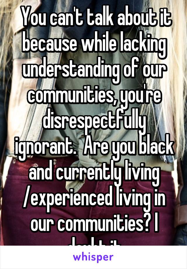  You can't talk about it because while lacking understanding of our communities, you're disrespectfully ignorant.  Are you black and currently living /experienced living in our communities? I doubt it